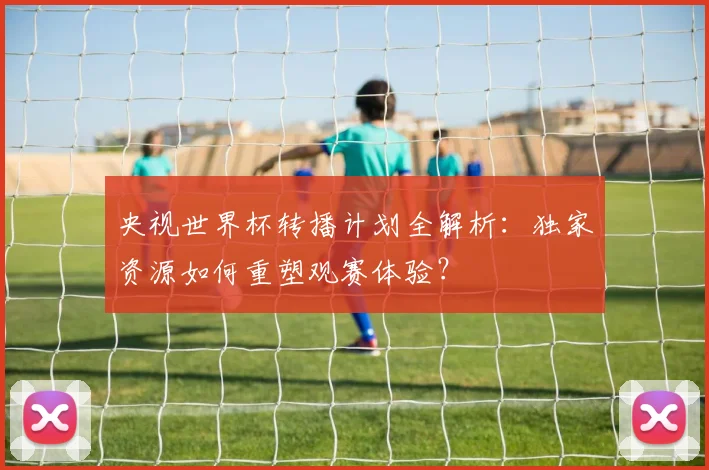 央视世界杯转播计划全解析：独家资源如何重塑观赛体验？