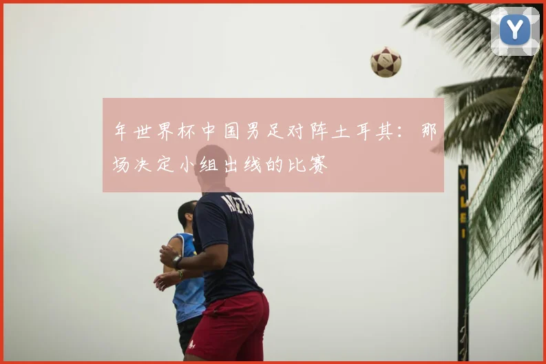 年世界杯中国男足对阵土耳其:那场决定小组出线的比赛