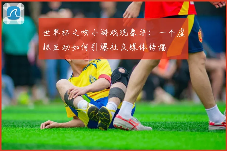 世界杯之吻小游戏现象学：一个虚拟互动如何引爆社交媒体传播
