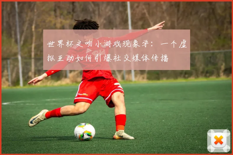 世界杯之吻小游戏现象学：一个虚拟互动如何引爆社交媒体传播