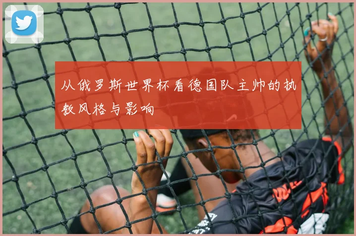 从俄罗斯世界杯看德国队主帅的执教风格与影响