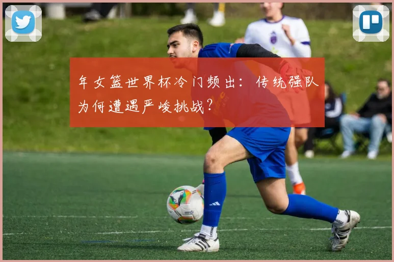 年女篮世界杯冷门频出：传统强队为何遭遇严峻挑战？