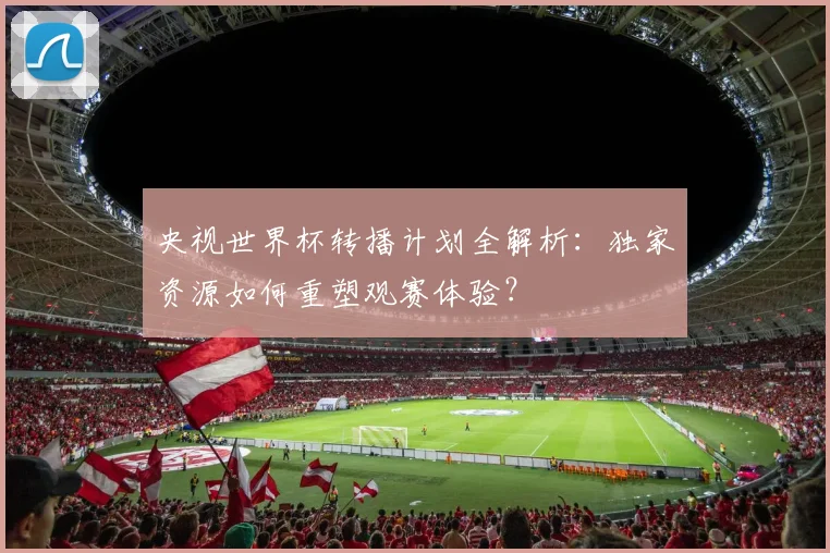 央视世界杯转播计划全解析：独家资源如何重塑观赛体验？