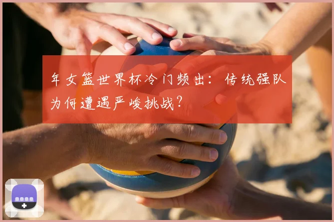 年女篮世界杯冷门频出：传统强队为何遭遇严峻挑战？