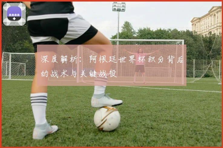 深度解析：阿根廷世界杯积分背后的战术与关键战役