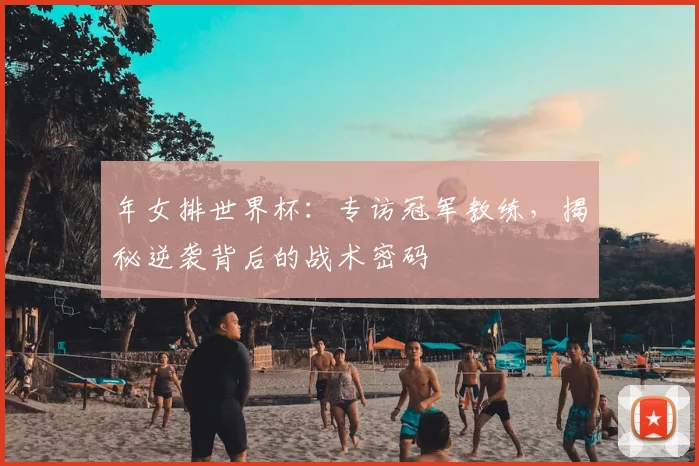 年女排世界杯：专访冠军教练，揭秘逆袭背后的战术密码